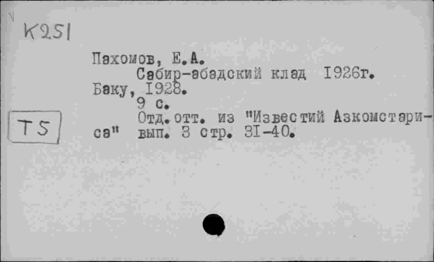 ﻿Kasi
Пахомов, E.A.
Сэбир-абадский клад 1926г. Баку, 1928.
9 с.
Отд.отт. из ’’Известий Азкомстари-са” вып. 3 стр. 31-40.